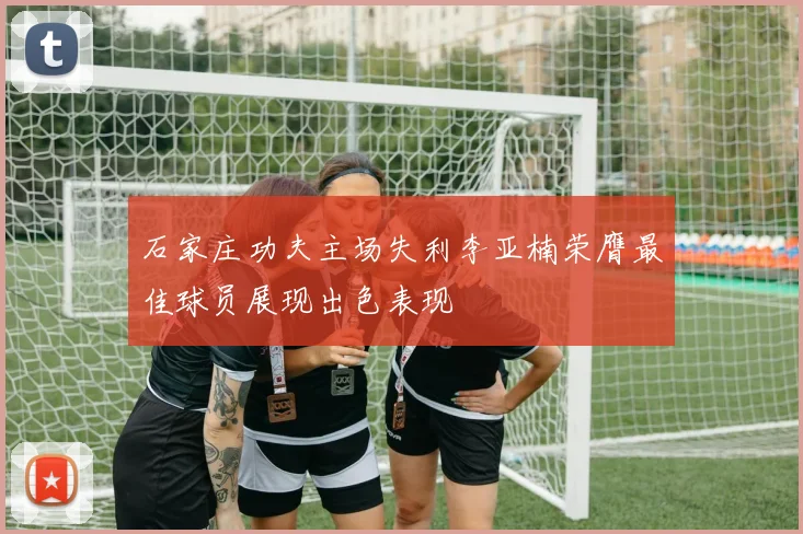 石家庄功夫主场失利李亚楠荣膺最佳球员展现出色表现