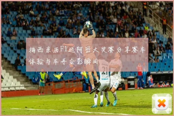 梅西亲历F1迈阿密大奖赛分享赛车体验与车手合影瞬间