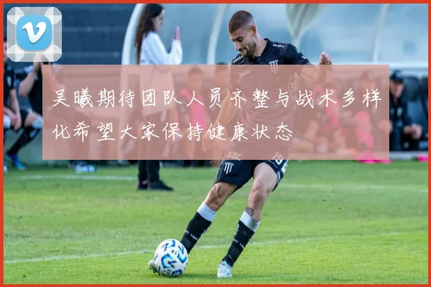 吴曦期待团队人员齐整与战术多样化希望大家保持健康状态