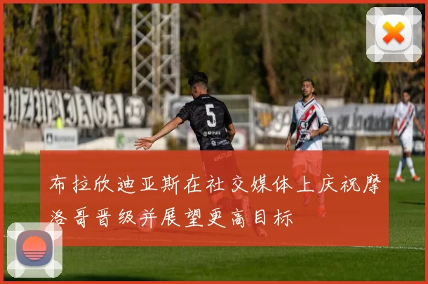 布拉欣迪亚斯在社交媒体上庆祝摩洛哥晋级并展望更高目标