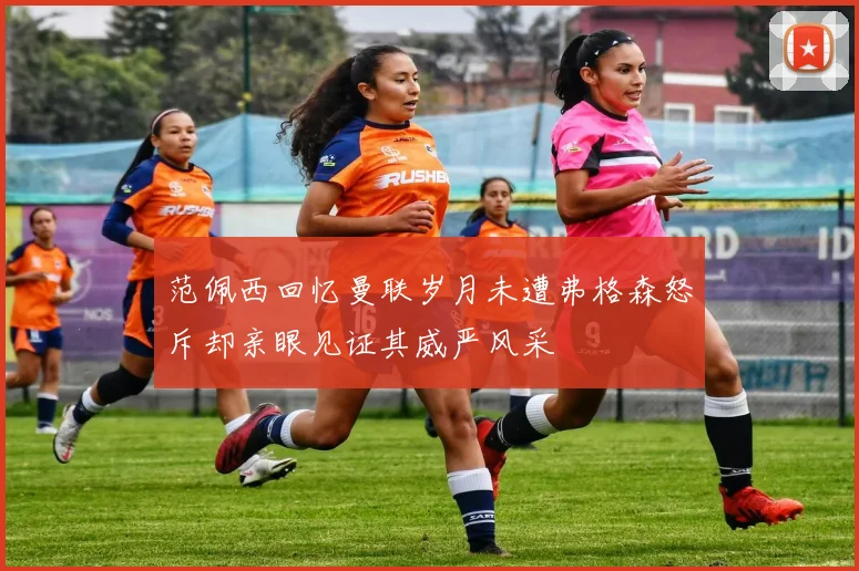 范佩西回忆曼联岁月未遭弗格森怒斥却亲眼见证其威严风采