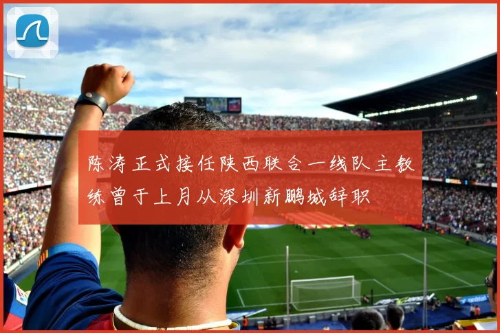 陈涛正式接任陕西联合一线队主教练曾于上月从深圳新鹏城辞职