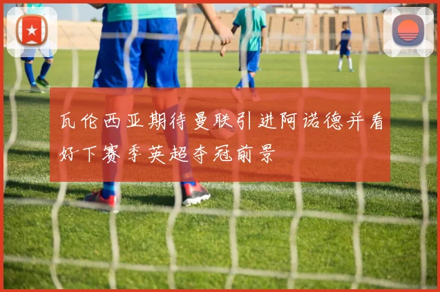 瓦伦西亚期待曼联引进阿诺德并看好下赛季英超夺冠前景