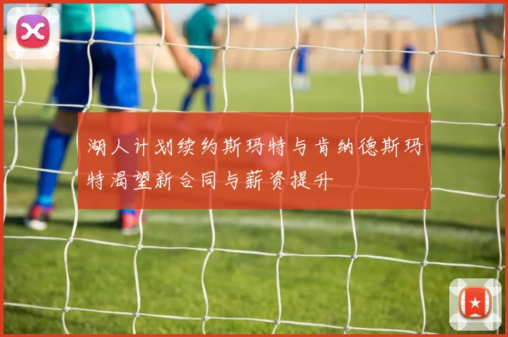 湖人计划续约斯玛特与肯纳德斯玛特渴望新合同与薪资提升