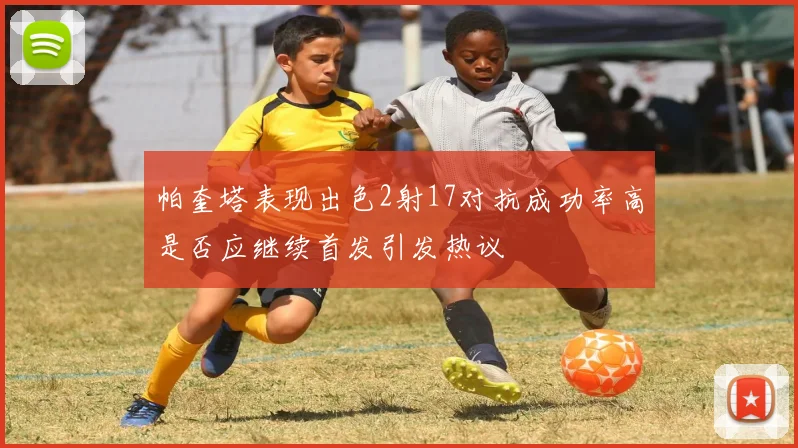 帕奎塔表现出色2射17对抗成功率高是否应继续首发引发热议