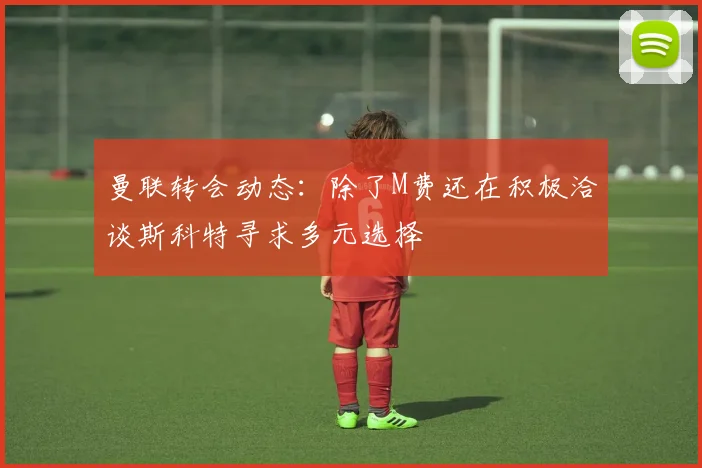 曼联转会动态：除了M费还在积极洽谈斯科特寻求多元选择