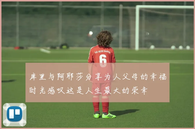 库里与阿耶莎分享为人父母的幸福时光感叹这是人生最大的荣幸