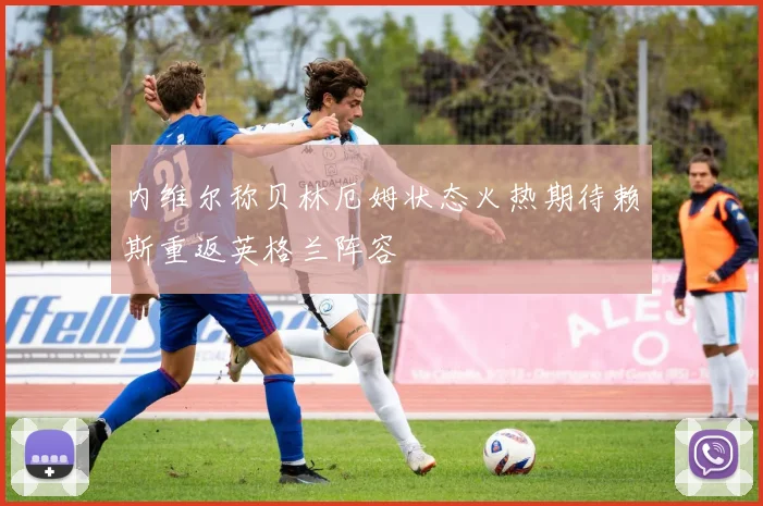 内维尔称贝林厄姆状态火热期待赖斯重返英格兰阵容