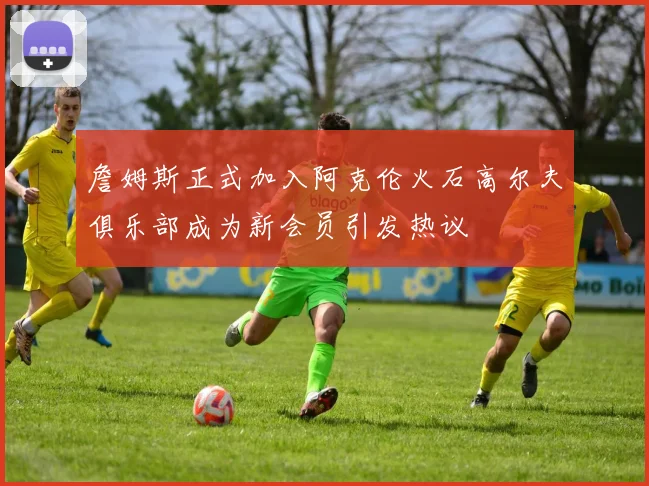 詹姆斯正式加入阿克伦火石高尔夫俱乐部成为新会员引发热议