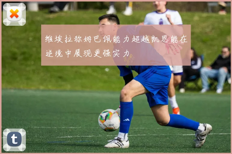 维埃拉称姆巴佩能力超越凯恩能在逆境中展现更强实力