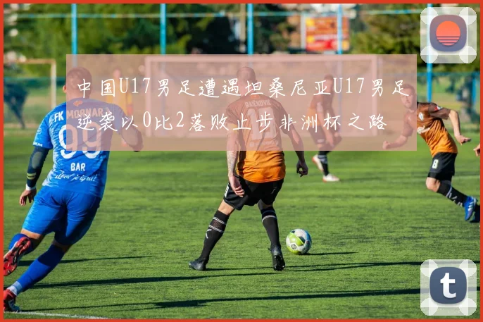 中国U17男足遭遇坦桑尼亚U17男足逆袭以0比2落败止步非洲杯之路