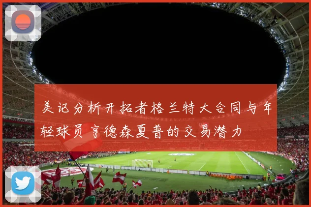 美记分析开拓者格兰特大合同与年轻球员亨德森夏普的交易潜力