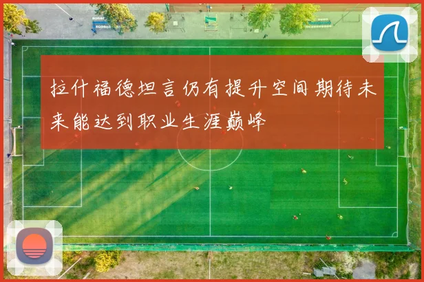 拉什福德坦言仍有提升空间期待未来能达到职业生涯巅峰