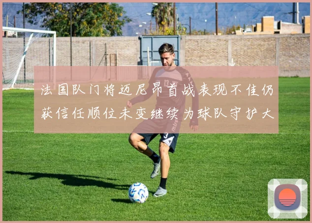 法国队门将迈尼昂首战表现不佳仍获信任顺位未变继续为球队守护大门