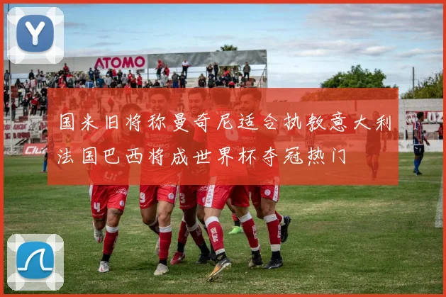 国米旧将称曼奇尼适合执教意大利法国巴西将成世界杯夺冠热门