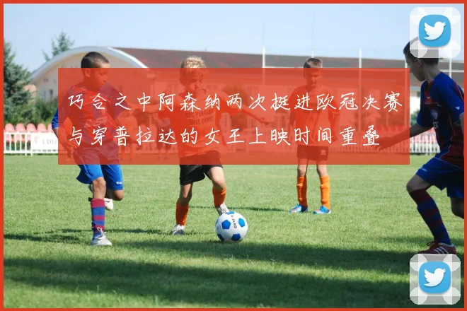 巧合之中阿森纳两次挺进欧冠决赛与穿普拉达的女王上映时间重叠
