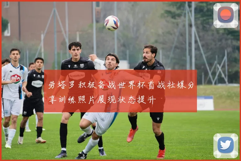 劳塔罗积极备战世界杯首战社媒分享训练照片展现状态提升